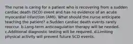 The nurse is caring for a patient who is recovering from a sudden cardiac death (SCD) event and has no evidence of an acute myocardial infarction (AMI). What should the nurse anticipate teaching the patient? a.Sudden cardiac death events rarely reoccur. b.Long-term anticoagulation therapy will be needed. c.Additional diagnostic testing will be required. d.Limiting physical activity will prevent future SCD events.