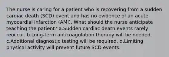 The nurse is caring for a patient who is recovering from a sudden cardiac death (SCD) event and has no evidence of an acute myocardial infarction (AMI). What should the nurse anticipate teaching the patient? a.Sudden cardiac death events rarely reoccur. b.Long-term anticoagulation therapy will be needed. c.Additional diagnostic testing will be required. d.Limiting physical activity will prevent future SCD events.