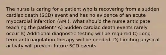 The nurse is caring for a patient who is recovering from a sudden cardiac death (SCD) event and has no evidence of an acute myocardial infarction (AMI). What should the nurse anticipate teaching the patient? A) Sudden cardiac death events rarely occur B) Additional diagnostic testing will be required C) Long-term anticoagulation therapy will be needed. D) Limiting physical activity will prevent future SCD events