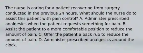 The nurse is caring for a patient recovering from surgery conducted in the previous 24 hours. What should the nurse do to assist this patient with pain control? A. Administer prescribed analgesics when the patient requests something for pain. B. Assist the patient to a more comfortable position to reduce the amount of pain. C. Offer the patient a back rub to reduce the amount of pain. D. Administer prescribed analgesics around the clock.