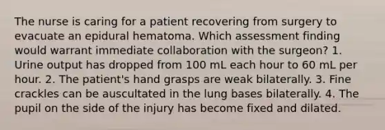 The nurse is caring for a patient recovering from surgery to evacuate an epidural hematoma. Which assessment finding would warrant immediate collaboration with the surgeon? 1. Urine output has dropped from 100 mL each hour to 60 mL per hour. 2. The patient's hand grasps are weak bilaterally. 3. Fine crackles can be auscultated in the lung bases bilaterally. 4. The pupil on the side of the injury has become fixed and dilated.