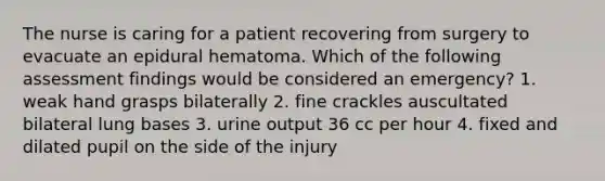 The nurse is caring for a patient recovering from surgery to evacuate an epidural hematoma. Which of the following assessment findings would be considered an emergency? 1. weak hand grasps bilaterally 2. fine crackles auscultated bilateral lung bases 3. urine output 36 cc per hour 4. fixed and dilated pupil on the side of the injury