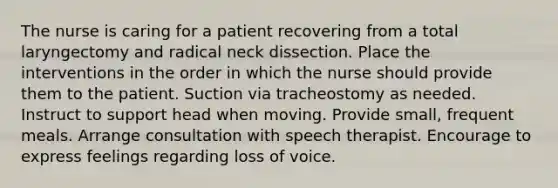 The nurse is caring for a patient recovering from a total laryngectomy and radical neck dissection. Place the interventions in the order in which the nurse should provide them to the patient. Suction via tracheostomy as needed. Instruct to support head when moving. Provide small, frequent meals. Arrange consultation with speech therapist. Encourage to express feelings regarding loss of voice.