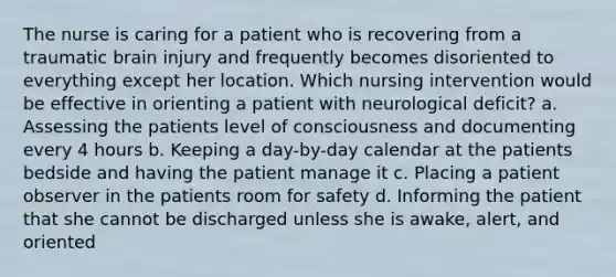 The nurse is caring for a patient who is recovering from a traumatic brain injury and frequently becomes disoriented to everything except her location. Which nursing intervention would be effective in orienting a patient with neurological deficit? a. Assessing the patients level of consciousness and documenting every 4 hours b. Keeping a day-by-day calendar at the patients bedside and having the patient manage it c. Placing a patient observer in the patients room for safety d. Informing the patient that she cannot be discharged unless she is awake, alert, and oriented