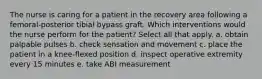 The nurse is caring for a patient in the recovery area following a femoral-posterior tibial bypass graft. Which interventions would the nurse perform for the patient? Select all that apply. a. obtain palpable pulses b. check sensation and movement c. place the patient in a knee-flexed position d. inspect operative extremity every 15 minutes e. take ABI measurement