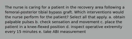 The nurse is caring for a patient in the recovery area following a femoral-posterior tibial bypass graft. Which interventions would the nurse perform for the patient? Select all that apply. a. obtain palpable pulses b. check sensation and movement c. place the patient in a knee-flexed position d. inspect operative extremity every 15 minutes e. take ABI measurement