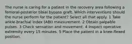 The nurse is caring for a patient in the recovery area following a femoral-posterior tibial bypass graft. Which interventions should the nurse perform for the patient? Select all that apply. 1 Take ankle-brachial index (ABI) measurement. 2 Obtain palpable pulses. 3 Check sensation and movement. 4 Inspect operative extremity every 15 minutes. 5 Place the patient in a knee-flexed position.