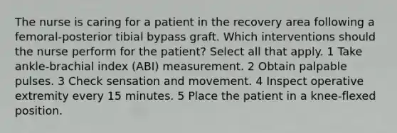 The nurse is caring for a patient in the recovery area following a femoral-posterior tibial bypass graft. Which interventions should the nurse perform for the patient? Select all that apply. 1 Take ankle-brachial index (ABI) measurement. 2 Obtain palpable pulses. 3 Check sensation and movement. 4 Inspect operative extremity every 15 minutes. 5 Place the patient in a knee-flexed position.