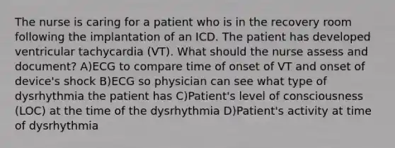 The nurse is caring for a patient who is in the recovery room following the implantation of an ICD. The patient has developed ventricular tachycardia (VT). What should the nurse assess and document? A)ECG to compare time of onset of VT and onset of device's shock B)ECG so physician can see what type of dysrhythmia the patient has C)Patient's level of consciousness (LOC) at the time of the dysrhythmia D)Patient's activity at time of dysrhythmia