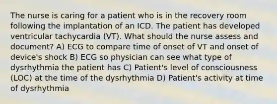 The nurse is caring for a patient who is in the recovery room following the implantation of an ICD. The patient has developed ventricular tachycardia (VT). What should the nurse assess and document? A) ECG to compare time of onset of VT and onset of device's shock B) ECG so physician can see what type of dysrhythmia the patient has C) Patient's level of consciousness (LOC) at the time of the dysrhythmia D) Patient's activity at time of dysrhythmia