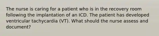 The nurse is caring for a patient who is in the recovery room following the implantation of an ICD. The patient has developed ventricular tachycardia (VT). What should the nurse assess and document?