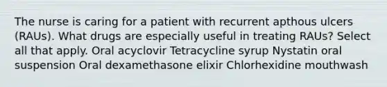 The nurse is caring for a patient with recurrent apthous ulcers (RAUs). What drugs are especially useful in treating RAUs? Select all that apply. Oral acyclovir Tetracycline syrup Nystatin oral suspension Oral dexamethasone elixir Chlorhexidine mouthwash