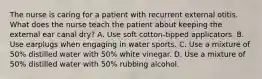 The nurse is caring for a patient with recurrent external otitis. What does the nurse teach the patient about keeping the external ear canal dry? A. Use soft cotton-tipped applicators. B. Use earplugs when engaging in water sports. C. Use a mixture of 50% distilled water with 50% white vinegar. D. Use a mixture of 50% distilled water with 50% rubbing alcohol.