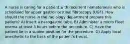 A nurse is caring for a patient with recurrent hematemesis who is scheduled for upper gastrointestinal fibroscopy (UGF). How should the nurse in the radiology department prepare this patient? A) Insert a nasogastric tube. B) Administer a micro Fleet enema at least 3 hours before the procedure. C) Have the patient lie in a supine position for the procedure. D) Apply local anesthetic to the back of the patient's throat.