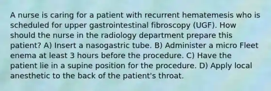 A nurse is caring for a patient with recurrent hematemesis who is scheduled for upper gastrointestinal fibroscopy (UGF). How should the nurse in the radiology department prepare this patient? A) Insert a nasogastric tube. B) Administer a micro Fleet enema at least 3 hours before the procedure. C) Have the patient lie in a supine position for the procedure. D) Apply local anesthetic to the back of the patient's throat.