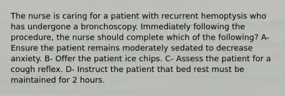 The nurse is caring for a patient with recurrent hemoptysis who has undergone a bronchoscopy. Immediately following the procedure, the nurse should complete which of the following? A- Ensure the patient remains moderately sedated to decrease anxiety. B- Offer the patient ice chips. C- Assess the patient for a cough reflex. D- Instruct the patient that bed rest must be maintained for 2 hours.