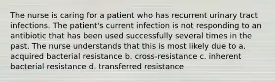 The nurse is caring for a patient who has recurrent urinary tract infections. The patient's current infection is not responding to an antibiotic that has been used successfully several times in the past. The nurse understands that this is most likely due to a. acquired bacterial resistance b. cross-resistance c. inherent bacterial resistance d. transferred resistance