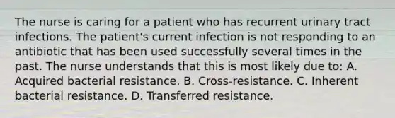 The nurse is caring for a patient who has recurrent urinary tract infections. The patient's current infection is not responding to an antibiotic that has been used successfully several times in the past. The nurse understands that this is most likely due to: A. Acquired bacterial resistance. B. Cross-resistance. C. Inherent bacterial resistance. D. Transferred resistance.