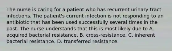 The nurse is caring for a patient who has recurrent urinary tract infections. The patient's current infection is not responding to an antibiotic that has been used successfully several times in the past. The nurse understands that this is most likely due to A. acquired bacterial resistance. B. cross-resistance. C. inherent bacterial resistance. D. transferred resistance.