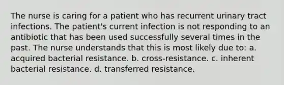 The nurse is caring for a patient who has recurrent urinary tract infections. The patient's current infection is not responding to an antibiotic that has been used successfully several times in the past. The nurse understands that this is most likely due to: a. acquired bacterial resistance. b. cross-resistance. c. inherent bacterial resistance. d. transferred resistance.