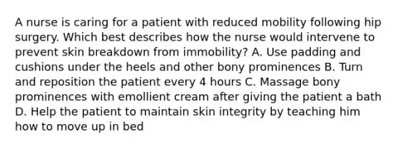 A nurse is caring for a patient with reduced mobility following hip surgery. Which best describes how the nurse would intervene to prevent skin breakdown from immobility? A. Use padding and cushions under the heels and other bony prominences B. Turn and reposition the patient every 4 hours C. Massage bony prominences with emollient cream after giving the patient a bath D. Help the patient to maintain skin integrity by teaching him how to move up in bed