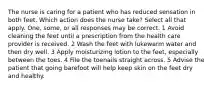 The nurse is caring for a patient who has reduced sensation in both feet. Which action does the nurse take? Select all that apply. One, some, or all responses may be correct. 1 Avoid cleaning the feet until a prescription from the health care provider is received. 2 Wash the feet with lukewarm water and then dry well. 3 Apply moisturizing lotion to the feet, especially between the toes. 4 File the toenails straight across. 5 Advise the patient that going barefoot will help keep skin on the feet dry and healthy.