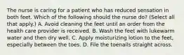 The nurse is caring for a patient who has reduced sensation in both feet. Which of the following should the nurse do? (Select all that apply.) A. Avoid cleaning the feet until an order from the health care provider is received. B. Wash the feet with lukewarm water and then dry well. C. Apply moisturizing lotion to the feet, especially between the toes. D. File the toenails straight across.