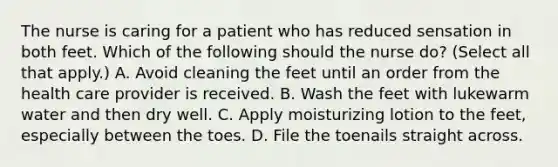 The nurse is caring for a patient who has reduced sensation in both feet. Which of the following should the nurse do? (Select all that apply.) A. Avoid cleaning the feet until an order from the health care provider is received. B. Wash the feet with lukewarm water and then dry well. C. Apply moisturizing lotion to the feet, especially between the toes. D. File the toenails straight across.