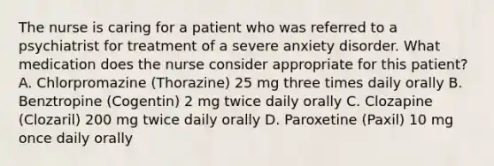 The nurse is caring for a patient who was referred to a psychiatrist for treatment of a severe anxiety disorder. What medication does the nurse consider appropriate for this patient? A. Chlorpromazine (Thorazine) 25 mg three times daily orally B. Benztropine (Cogentin) 2 mg twice daily orally C. Clozapine (Clozaril) 200 mg twice daily orally D. Paroxetine (Paxil) 10 mg once daily orally