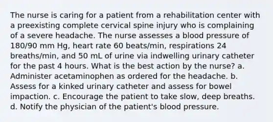 The nurse is caring for a patient from a rehabilitation center with a preexisting complete cervical spine injury who is complaining of a severe headache. The nurse assesses a blood pressure of 180/90 mm Hg, heart rate 60 beats/min, respirations 24 breaths/min, and 50 mL of urine via indwelling urinary catheter for the past 4 hours. What is the best action by the nurse? a. Administer acetaminophen as ordered for the headache. b. Assess for a kinked urinary catheter and assess for bowel impaction. c. Encourage the patient to take slow, deep breaths. d. Notify the physician of the patient's blood pressure.