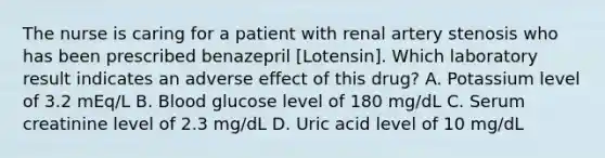 The nurse is caring for a patient with renal artery stenosis who has been prescribed benazepril [Lotensin]. Which laboratory result indicates an adverse effect of this drug? A. Potassium level of 3.2 mEq/L B. Blood glucose level of 180 mg/dL C. Serum creatinine level of 2.3 mg/dL D. Uric acid level of 10 mg/dL