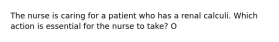 The nurse is caring for a patient who has a renal calculi. Which action is essential for the nurse to take? O