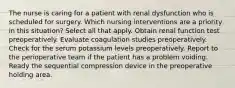 The nurse is caring for a patient with renal dysfunction who is scheduled for surgery. Which nursing interventions are a priority in this situation? Select all that apply. Obtain renal function test preoperatively. Evaluate coagulation studies preoperatively. Check for the serum potassium levels preoperatively. Report to the perioperative team if the patient has a problem voiding. Ready the sequential compression device in the preoperative holding area.