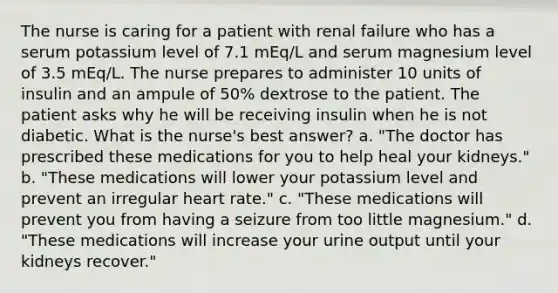 The nurse is caring for a patient with renal failure who has a serum potassium level of 7.1 mEq/L and serum magnesium level of 3.5 mEq/L. The nurse prepares to administer 10 units of insulin and an ampule of 50% dextrose to the patient. The patient asks why he will be receiving insulin when he is not diabetic. What is the nurse's best answer? a. "The doctor has prescribed these medications for you to help heal your kidneys." b. "These medications will lower your potassium level and prevent an irregular heart rate." c. "These medications will prevent you from having a seizure from too little magnesium." d. "These medications will increase your urine output until your kidneys recover."