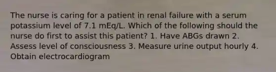 The nurse is caring for a patient in renal failure with a serum potassium level of 7.1 mEq/L. Which of the following should the nurse do first to assist this patient? 1. Have ABGs drawn 2. Assess level of consciousness 3. Measure urine output hourly 4. Obtain electrocardiogram