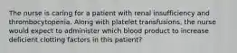 The nurse is caring for a patient with renal insufficiency and thrombocytopenia. Along with platelet transfusions, the nurse would expect to administer which blood product to increase deficient clotting factors in this patient?