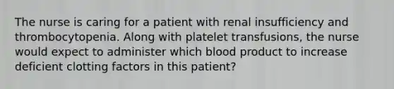 The nurse is caring for a patient with renal insufficiency and thrombocytopenia. Along with platelet transfusions, the nurse would expect to administer which blood product to increase deficient clotting factors in this patient?