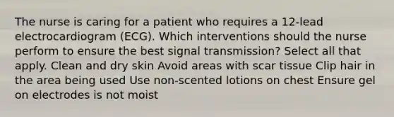 The nurse is caring for a patient who requires a 12-lead electrocardiogram (ECG). Which interventions should the nurse perform to ensure the best signal transmission? Select all that apply. Clean and dry skin Avoid areas with scar tissue Clip hair in the area being used Use non-scented lotions on chest Ensure gel on electrodes is not moist