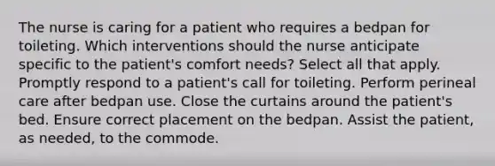 The nurse is caring for a patient who requires a bedpan for toileting. Which interventions should the nurse anticipate specific to the patient's comfort needs? Select all that apply. Promptly respond to a patient's call for toileting. Perform perineal care after bedpan use. Close the curtains around the patient's bed. Ensure correct placement on the bedpan. Assist the patient, as needed, to the commode.