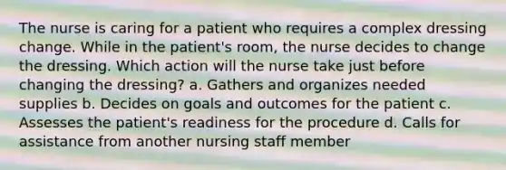 The nurse is caring for a patient who requires a complex dressing change. While in the patient's room, the nurse decides to change the dressing. Which action will the nurse take just before changing the dressing? a. Gathers and organizes needed supplies b. Decides on goals and outcomes for the patient c. Assesses the patient's readiness for the procedure d. Calls for assistance from another nursing staff member