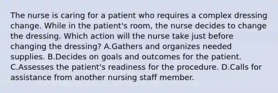 The nurse is caring for a patient who requires a complex dressing change. While in the patient's room, the nurse decides to change the dressing. Which action will the nurse take just before changing the dressing? A.Gathers and organizes needed supplies. B.Decides on goals and outcomes for the patient. C.Assesses the patient's readiness for the procedure. D.Calls for assistance from another nursing staff member.