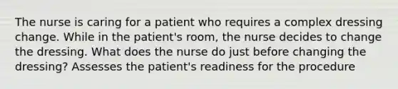 The nurse is caring for a patient who requires a complex dressing change. While in the patient's room, the nurse decides to change the dressing. What does the nurse do just before changing the dressing? Assesses the patient's readiness for the procedure