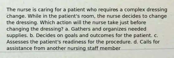 The nurse is caring for a patient who requires a complex dressing change. While in the patient's room, the nurse decides to change the dressing. Which action will the nurse take just before changing the dressing? a. Gathers and organizes needed supplies. b. Decides on goals and outcomes for the patient. c. Assesses the patient's readiness for the procedure. d. Calls for assistance from another nursing staff member