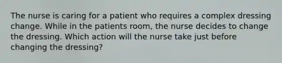 The nurse is caring for a patient who requires a complex dressing change. While in the patients room, the nurse decides to change the dressing. Which action will the nurse take just before changing the dressing?