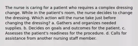 The nurse is caring for a patient who requires a complex dressing change. While in the patient's room, the nurse decides to change the dressing. Which action will the nurse take just before changing the dressing? a. Gathers and organizes needed supplies. b. Decides on goals and outcomes for the patient. c. Assesses the patient's readiness for the procedure. d. Calls for assistance from another nursing staff member.