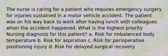 The nurse is caring for a patient who requires emergency surgery for injuries sustained in a motor vehicle accident. The patient was on his way back to work after having lunch with colleagues when the accident happened. What is the highest priority Nursing diagnosis for this patient? a. Risk for imbalanced body temperature b. Risk for aspiration c. Risk for perioperative positioning injury d. Risk for delayed surgical recovery