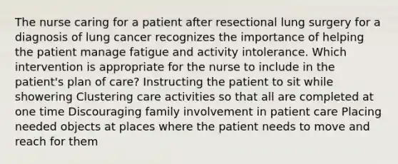 The nurse caring for a patient after resectional lung surgery for a diagnosis of lung cancer recognizes the importance of helping the patient manage fatigue and activity intolerance. Which intervention is appropriate for the nurse to include in the patient's plan of care? Instructing the patient to sit while showering Clustering care activities so that all are completed at one time Discouraging family involvement in patient care Placing needed objects at places where the patient needs to move and reach for them