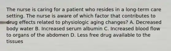 The nurse is caring for a patient who resides in a long-term care setting. The nurse is aware of which factor that contributes to drug effects related to physiologic aging changes? A. Decreased body water B. Increased serum albumin C. Increased blood flow to organs of the abdomen D. Less free drug available to the tissues