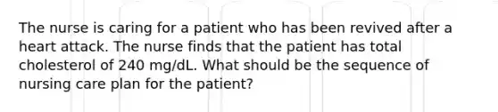 The nurse is caring for a patient who has been revived after a heart attack. The nurse finds that the patient has total cholesterol of 240 mg/dL. What should be the sequence of nursing care plan for the patient?