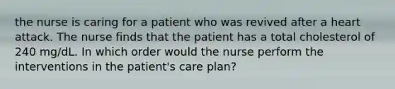 the nurse is caring for a patient who was revived after a heart attack. The nurse finds that the patient has a total cholesterol of 240 mg/dL. In which order would the nurse perform the interventions in the patient's care plan?